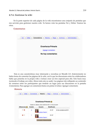 Moodle 2.0. Manual del profesor. Antonio Saorín 210
4.7.4. Gestionar la wiki
En la parte superior de cada página de la wiki encontramos una conjunto de pestañas que
nos servirán para gestionar nuestra wiki. Ya hemos visto las pestañas Ver y Editar. Veamos las
otras.
Comentarios
Esta es una características muy interesante y novedosa en Moodle 2.0. Anteriormente no
había forma de comentar las páginas de la wiki, con lo que las discusiones entre los colaboradores
había que ponerlas en la propia wiki o incluso crear un foro especial para ello. Esto hacía muy
incómodo el trabajo con wikis. Ahora todo esto se acabó. Las páginas irán reflejando un contenido
de consenso entre los participantes que tendrán un lugar para sus discusiones en la pestaña
Comentarios. Para agregar un comentario basta con pulsar el enlace Agregar comentario.
Historia
 