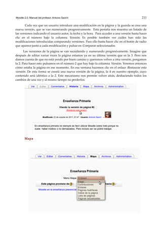 Moodle 2.0. Manual del profesor. Antonio Saorín 211
Cada vez que un usuario introduce una modificación en la página y la guarda se crea una
nueva versión, que se van numerando progresivamente. Esta pestaña nos muestra un listado de
las versiones indicando el usuario autor, la fecha y la hora. Para acceder a una versión basta hacer
clic en el número bajo la columna Versión. Es posible también ver cuáles han sido las
modificaciones introducidas comparando versiones. Para ello basta hacer clic en el botón de radio
que aparece junto a cada modificación y pulsar en Comparar seleccionados.
Las versiones de la página se van sucediendo y numerando progresivamente. Imagine que
después de editar varias veces la página estamos ya en su última versión que es la 3. Pero nos
damos cuenta de que no está yendo por buen camino y queremos volver a otra versión, pongamos
la 2. Para hacer esto pulsamos en el número 2 que hay bajo la columna Versión. Veremos entonces
cómo estaba la página en ese momento. En esa ventana hacemos clic en el enlace Restaurar esta
versión. De esta forma se creará una nueva versión de la página, la 4 en nuestro ejemplo, cuyo
contenido será idéntico a la 2. Este mecanismo nos permite volver atrás, deshaciendo todos los
cambios de una vez y al mismo tiempo no perderlos.
Mapa
 