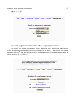 Moodle 2.0. Manual del profesor. Antonio Saorín 213
Administración
Esta pestaña nos permitirá eliminar versiones de una página o páginas enteras.
Para borrar una página seleccionamos Borrar páginas y luego pulsamos el botón Listar
Todas. Se nos mostrará un listado completo de las páginas de la wiki. Para eliminar una página
pulsamos el icono que hay junto a su título. También es posible desde aquí pasar a editar la
página haciendo clic en el icono
 