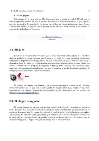 Moodle 2.0. Manual del profesor. Antonio Saorín 16
4. Pie de página
Está situado en la parte inferior. Muestra un acceso a la ayuda general de Moodle que es
como un pequeño manual de uso de moodle. Este ayuda es sensible al contexto lo que significa
que nos mostrará la documentación pertinente para el tipo de página del curso en que estemos.
También nos muestra el usuario con el que nos hemos validado en el sistema, y un acceso a la
página principal del curso. Veámoslo:
2.2. Bloques
Los bloques son elementos del curso que se suele encontrar en las columnas izquierda y
derecha (también la central, siempre que el tema lo permita). Son como pequeñas utilidades o
herramientas. El profesor puede decidir qué bloques se muestran, así que su presencia en un curso
dependerá de su decisión. Un poco más abajo veremos cómo añadir o quitar bloques. Ahora nos
vamos a centrar en dos bloques: Navegación y Ajustes. Estos bloques son especiales, están
presentes en todas las páginas del curso y no sólo la principal y nos facilitan la navegación y la
configuración de los distintos elementos del curso.
Nota
El número de bloques que Moodle pone a nuestra disposición es muy variado. En este
manual trataremos de los que hemos considerado de mayor importancia. Puede ver una lista
completa de los bloques disponibles acompañada de una descripción de su utilidad en
http://docs.moodle.org/20/en/Blocks
2.3. El bloque navegación
El bloque navegación es una característica específica de Moodle y contiene un menú en
forma de árbol. Para expandir o contraer un ítem basta con pulsar la flecha que encontramos a su
izquierda. Los contenidos del bloque dependen de la configuración global de la plataforma, del rol
del usuario y del contexto. En la siguiente imagen podemos ver el bloque navegación contraido (a
la izquierda) y el mismo bloque expandido en todos sus ítems (derecha). En ambos casos se
muestra el bloque en la página principal del curso y para el rol de profesor.
 