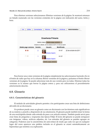 Moodle 2.0. Manual del profesor. Antonio Saorín 214
Para eliminar versiones seleccionamos Eliminar versiones de la página. Se mostrará entonces
un listado numerado con las versiones existentes de la página con indicación del autor, fecha y
hora.
Para borrar una o más versiones de la página simplemente las seleccionamos haciendo clic en
el botón de radio que hay en la columna Borrar versiones de la página y pulsamos el botón Borrar
versiones de la página. Se puede seleccionar más de una versión pero no todas. Eliminar todas las
versiones es lo mismo que borrar la página entera y para eso utilizaremos el procedimiento
anteriormente descrito.
4.8. Glosario
4.8.1. Características del glosario
El módulo de actividades glosario permite a los participantes crear una lista de definiciones
del estilo de un diccionario.
Un profesor puede crear un glosario como un diccionario con los términos más significativos
de su materia y ponerlo a disposición de sus alumnos/as. El glosario puede también tener la forma
de una enciclopedia donde cada entrada da paso a un artículo extenso. También puede servir para
crear listas de preguntas y respuestas (las típicas FAQ). El texto del glosario se puede enriquecer
con imágenes, vídeos, archivos adjuntos, etc. Las entradas del glosario se pueden agrupar en
categorías. Podemos usar la característica de auto-enlace de modo que cada vez que en cualquier
lugar del curso aparezca una palabra incluida en el glosario se creará automáticamente un
hiperenlace que remitirá a su explicación.
 