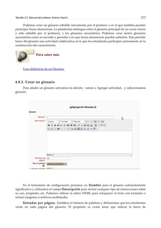Moodle 2.0. Manual del profesor. Antonio Saorín 215
Podemos crear un glosario editable únicamente por el profesor o en el que también puedan
participar los/as alumnos/as. La plataforma distingue entre el glosario principal de un curso (único
y sólo editable por el profesor), y los glosarios secundarios. Podemos crear tantos glosarios
secundarios como se necesite y permitir o no que los/as alumnos/as puedan editarlos. Esto permite
hacer del glosario una actividad colaborativa en la que los estudiantes participan activamente en la
construcción del conocimiento.
Para saber más
Usos didácticos de un Glosario.
4.8.2. Crear un glosario
Para añadir un glosario activamos la edición, vamos a Agregar actividad... y seleccionamos
glosario.
En el formulario de configuración ponemos un Nombre para el glosario suficientemente
significativo y utilizamos el campo Descripción para incluir cualquier tipo de instrucciones sobre
su uso, propósito, etc. Podemos utilizar el editor HTML para enriquecer el texto con formatos o
incluir imágenes o archivos multimedia.
Entradas por página. Establece el número de palabras y definiciones que los estudiantes
verán en cada página del glosario. El propósito es evitar tener que utilizar la barra de
 
