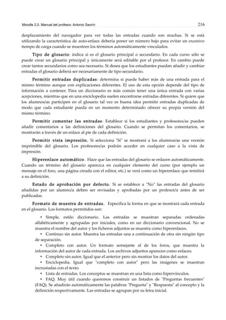 Moodle 2.0. Manual del profesor. Antonio Saorín 216
desplazamiento del navegador para ver todas las entradas cuando son muchas. Si se está
utilizando la característica de auto-enlace debería poner un número bajo para evitar un excesivo
tiempo de carga cuando se muestren los términos automáticamente vinculados.
Tipo de glosario: indica si es el glosario principal o secundario. En cada curso sólo se
puede crear un glosario principal y únicamente será editable por el profesor. En cambio puede
crear tantos secundarios como sea necesario. Si desea que los estudiantes puedan añadir y cambiar
entradas el glosario deberá ser necesariamente de tipo secundario.
Permitir entradas duplicadas: determina si puede haber más de una entrada para el
mismo término aunque con explicaciones diferentes. El uso de esta opción depende del tipo de
información a contener. Para un diccionario es más común tener una única entrada con varias
acepciones, mientras que en una enciclopedia suelen encontrarse entradas diferentes. Si quiere que
los alumnos/as participen en el glosario tal vez es buena idea permitir entradas duplicadas de
modo que cada estudiante pueda en un momento determinado ofrecer su propia versión del
mismo término.
Permitir comentar las entradas: Establece si los estudiantes y profesores/as pueden
añadir comentarios a las definiciones del glosario. Cuando se permitan los comentarios, se
mostrarán a través de un enlace al pie de cada definición.
Permitir vista impresión. Si selecciona "Sí" se mostrará a los alumnos/as una versión
imprimible del glosario. Los profesores/as podrán acceder en cualquier caso a la vista de
impresión.
Hiperenlace automático. Hace que las entradas del glosario se enlacen automáticamente.
Cuando un término del glosario aparezca en cualquier elemento del curso (por ejemplo un
mensaje en el foro, una página creada con el editor, etc.) se verá como un hiperenlace que remitirá
a su definición.
Estado de aprobación por defecto. Si se establece a "No" las entradas del glosario
añadidas por un alumno/a deben ser revisadas y aprobadas por un profesor/a antes de ser
publicadas.
Formato de muestra de entradas. Especifica la forma en que se mostrará cada entrada
en el glosario. Los formatos permitidos son:
• Simple, estilo diccionario. Las entradas se muestran separadas ordenadas
alfabéticamente y agrupadas por iniciales, como en un diccionario convencional. No se
muestra el nombre del autor y los ficheros adjuntos se muestra como hiperenlaces.
• Continuo sin autor. Muestra las entradas una a continuación de otra sin ningún tipo
de separación.
• Completo con autor. Un formato semejante al de los foros, que muestra la
información del autor de cada entrada. Los archivos adjuntos aparecen como enlaces.
• Completo sin autor. Igual que el anterior pero sin mostrar los datos del autor.
• Enciclopedia. Igual que "completo con autor" pero las imágenes se muestran
incrustadas con el texto.
• Lista de entradas. Los conceptos se muestran en una lista como hipervínculos.
• FAQ. Muy útil cuando queremos construir un listados de "Preguntas frecuentes"
(FAQ). Se añadirán automáticamente las palabras "Pregunta" y "Respuesta" al concepto y la
definición respectivamente. Las entradas se agrupan por su letra inicial.
 