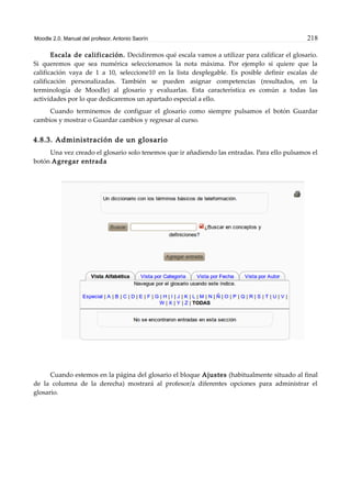 Moodle 2.0. Manual del profesor. Antonio Saorín 218
Escala de calificación. Decidiremos qué escala vamos a utilizar para calificar el glosario.
Si queremos que sea numérica seleccionamos la nota máxima. Por ejemplo si quiere que la
calificación vaya de 1 a 10, seleccione10 en la lista desplegable. Es posible definir escalas de
calificación personalizadas. También se pueden asignar competencias (resultados, en la
terminología de Moodle) al glosario y evaluarlas. Esta característica es común a todas las
actividades por lo que dedicaremos un apartado especial a ello.
Cuando terminemos de configuar el glosario como siempre pulsamos el botón Guardar
cambios y mostrar o Guardar cambios y regresar al curso.
4.8.3. Administración de un glosario
Una vez creado el glosario solo tenemos que ir añadiendo las entradas. Para ello pulsamos el
botón Agregar entrada
Cuando estemos en la página del glosario el bloque Ajustes (habitualmente situado al final
de la columna de la derecha) mostrará al profesor/a diferentes opciones para administrar el
glosario.
 