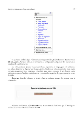 Moodle 2.0. Manual del profesor. Antonio Saorín 219
Si queremos cambiar algún parámetro de configuración del glosario hacemos clic en el enlace
Editar Ajustes. Veremos entonces el formulario de configuración del glosario del que ya hemos
tratado en la sección anterior.
Las entradas de un glosario pueden exportase e importarse en bloque, para ello utilizamos
los enlaces Importar y Exportar del bloque Ajsutes. Puede usar esta característica para añadir
entradas creadas con otros programas y también, para mover entradas de un glosario a otro
incluso entre cursos. También puede importar y exportar las categorías de conceptos que se hayan
definido.
Exportar. Cuando pulsamos el enlace Exportar entradas aparece la ventana para la
exportación.
Pulsamos en el botón Exportar entradas a un archivo. Esto hará que se descargue a
nuestro disco duro un fichero con formato .XML
 