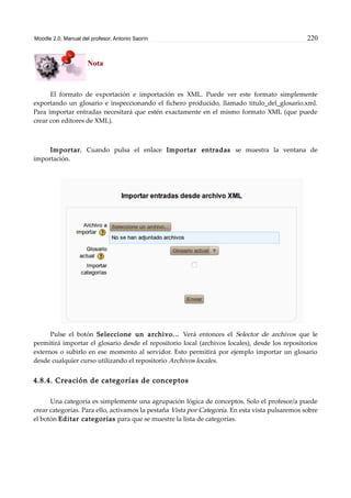 Moodle 2.0. Manual del profesor. Antonio Saorín 220
Nota
El formato de exportación e importación es XML. Puede ver este formato simplemente
exportando un glosario e inspeccionando el fichero producido, llamado titulo_del_glosario.xml.
Para importar entradas necesitará que estén exactamente en el mismo formato XML (que puede
crear con editores de XML).
Importar. Cuando pulsa el enlace Importar entradas se muestra la ventana de
importación.
Pulse el botón Seleccione un archivo... Verá entonces el Selector de archivos que le
permitirá importar el glosario desde el repositorio local (archivos locales), desde los repositorios
externos o subirlo en ese momento al servidor. Esto permitirá por ejemplo importar un glosario
desde cualquier curso utilizando el repositorio Archivos locales.
4.8.4. Creación de categorías de conceptos
Una categoría es simplemente una agrupación lógica de conceptos. Solo el profesor/a puede
crear categorías. Para ello, activamos la pestaña Vista por Categoría. En esta vista pulsaremos sobre
el botón Editar categorías para que se muestre la lista de categorías.
 