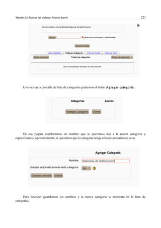 Moodle 2.0. Manual del profesor. Antonio Saorín 221
Una vez en la pantalla de lista de categorías pulsamos el botón Agregar categoría.
En esa página escribiremos en nombre que le queremos dar a la nueva categoría y
especificamos, opcionalmente, si queremos que la categoría tenga enlaces automáticos o no.
Para finalizar guardamos los cambios y la nueva categoría se mostrará en la lista de
categorías.
 