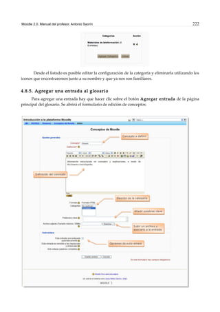 Moodle 2.0. Manual del profesor. Antonio Saorín 222
Desde el listado es posible editar la configuración de la categoría y eliminarla utilizando los
iconos que encontraremos junto a su nombre y que ya nos son familiares.
4.8.5. Agregar una entrada al glosario
Para agregar una entrada hay que hacer clic sobre el botón Agregar entrada de la página
principal del glosario. Se abrirá el formulario de edición de conceptos.
 