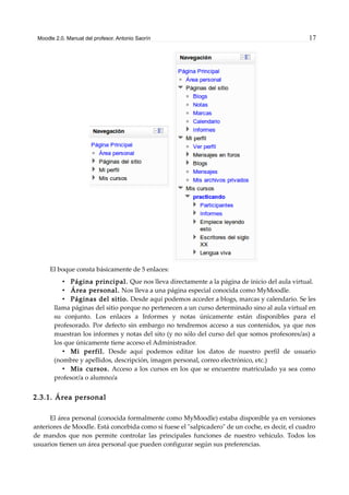 Moodle 2.0. Manual del profesor. Antonio Saorín 17
El boque consta básicamente de 5 enlaces:
• Página principal. Que nos lleva directamente a la página de inicio del aula virtual.
• Área personal. Nos lleva a una página especial conocida como MyMoodle.
• Páginas del sitio. Desde aquí podemos acceder a blogs, marcas y calendario. Se les
llama páginas del sitio porque no pertenecen a un curso determinado sino al aula virtual en
su conjunto. Los enlaces a Informes y notas únicamente están disponibles para el
profesorado. Por defecto sin embargo no tendremos acceso a sus contenidos, ya que nos
muestran los informes y notas del sito (y no sólo del curso del que somos profesores/as) a
los que únicamente tiene acceso el Administrador.
• Mi perfil. Desde aquí podemos editar los datos de nuestro perfil de usuario
(nombre y apellidos, descripción, imagen personal, correo electrónico, etc.)
• Mis cursos. Acceso a los cursos en los que se encuentre matriculado ya sea como
profesor/a o alumno/a
2.3.1. Área personal
El área personal (conocida formalmente como MyMoodle) estaba disponible ya en versiones
anteriores de Moodle. Está concebida como si fuese el "salpicadero" de un coche, es decir, el cuadro
de mandos que nos permite controlar las principales funciones de nuestro vehículo. Todos los
usuarios tienen un área personal que pueden configurar según sus preferencias.
 