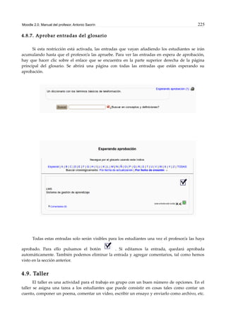 Moodle 2.0. Manual del profesor. Antonio Saorín 225
4.8.7. Aprobar entradas del glosario
Si esta restricción está activada, las entradas que vayan añadiendo los estudiantes se irán
acumulando hasta que el profesor/a las apruebe. Para ver las entradas en espera de aprobación,
hay que hacer clic sobre el enlace que se encuentra en la parte superior derecha de la página
principal del glosario. Se abrirá una página con todas las entradas que están esperando su
aprobación.
Todas estas entradas solo serán visibles para los estudiantes una vez el profesor/a las haya
aprobado. Para ello pulsamos el botón . Si editamos la entrada, quedará aprobada
automáticamente. También podemos eliminar la entrada y agregar comentarios, tal como hemos
visto en la sección anterior.
4.9. Taller
El taller es una actividad para el trabajo en grupo con un buen número de opciones. En el
taller se asigna una tarea a los estudiantes que puede consistir en cosas tales como contar un
cuento, componer un poema, comentar un vídeo, escribir un ensayo y enviarlo como archivo, etc.
 