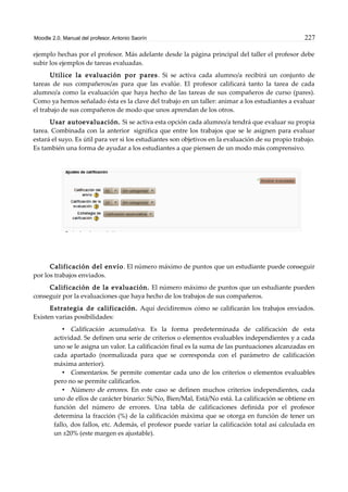 Moodle 2.0. Manual del profesor. Antonio Saorín 227
ejemplo hechas por el profesor. Más adelante desde la página principal del taller el profesor debe
subir los ejemplos de tareas evaluadas.
Utilice la evaluación por pares. Si se activa cada alumno/a recibirá un conjunto de
tareas de sus compañeros/as para que las evalúe. El profesor calificará tanto la tarea de cada
alumno/a como la evaluación que haya hecho de las tareas de sus compañeros de curso (pares).
Como ya hemos señalado ésta es la clave del trabajo en un taller: animar a los estudiantes a evaluar
el trabajo de sus compañeros de modo que unos aprendan de los otros.
Usar autoevaluación. Si se activa esta opción cada alumno/a tendrá que evaluar su propia
tarea. Combinada con la anterior significa que entre los trabajos que se le asignen para evaluar
estará el suyo. Es útil para ver si los estudiantes son objetivos en la evaluación de su propio trabajo.
Es también una forma de ayudar a los estudiantes a que piensen de un modo más comprensivo.
Calificación del envío. El número máximo de puntos que un estudiante puede conseguir
por los trabajos enviados.
Calificación de la evaluación. El número máximo de puntos que un estudiante pueden
conseguir por la evaluaciones que haya hecho de los trabajos de sus compañeros.
Estrategia de calificación. Aquí decidiremos cómo se calificarán los trabajos enviados.
Existen varias posibilidades:
• Calificación acumulativa. Es la forma predeterminada de calificación de esta
actividad. Se definen una serie de criterios o elementos evaluables independientes y a cada
uno se le asigna un valor. La calificación final es la suma de las puntuaciones alcanzadas en
cada apartado (normalizada para que se corresponda con el parámetro de calificación
máxima anterior).
• Comentarios. Se permite comentar cada uno de los criterios o elementos evaluables
pero no se permite calificarlos.
• Número de errores. En este caso se definen muchos criterios independientes, cada
uno de ellos de carácter binario: Si/No, Bien/Mal, Está/No está. La calificación se obtiene en
función del número de errores. Una tabla de calificaciones definida por el profesor
determina la fracción (%) de la calificación máxima que se otorga en función de tener un
fallo, dos fallos, etc. Además, el profesor puede variar la calificación total así calculada en
un ±20% (este margen es ajustable).
 