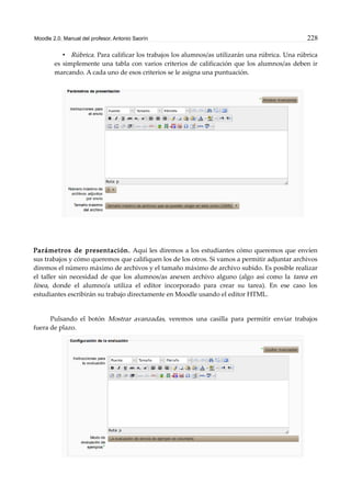 Moodle 2.0. Manual del profesor. Antonio Saorín 228
• Rúbrica. Para calificar los trabajos los alumnos/as utilizarán una rúbrica. Una rúbrica
es simplemente una tabla con varios criterios de calificación que los alumnos/as deben ir
marcando. A cada uno de esos criterios se le asigna una puntuación.
Parámetros de presentación. Aquí les diremos a los estudiantes cómo queremos que envíen
sus trabajos y cómo queremos que califiquen los de los otros. Si vamos a permitir adjuntar archivos
diremos el número máximo de archivos y el tamaño máximo de archivo subido. Es posible realizar
el taller sin necesidad de que los alumnos/as anexen archivo alguno (algo así como la tarea en
línea, donde el alumno/a utiliza el editor incorporado para crear su tarea). En ese caso los
estudiantes escribirán su trabajo directamente en Moodle usando el editor HTML.
Pulsando el botón Mostrar avanzadas, veremos una casilla para permitir enviar trabajos
fuera de plazo.
 
