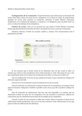 Moodle 2.0. Manual del profesor. Antonio Saorín 229
Configuración de la evaluación. Proporcionaremos aquí instrucciones al alumnado del
modo cómo debe evaluar las tareas de sus compañeros. Si se marcó la casilla Se proporcionan
ejemplos de envíos para practicar la evaluación, pulsando el botón Mostrar Avanzadas,
decidiremos si la evaluación de ejemplos es voluntaria, o es obligatoria antes de poder hacer un
envío o evaluar los trabajos de los compañeros.
Control de acceso. Para ver las opciones hay que pulsar el botón Mostrar avanzadas.
Desde aquí determinaremos las fechas de inicio y final para los envíos y para las evaluaciones.
Pulsamos entonces el botón de Guardar cambios y mostrar. Nos encontraremos ante el
planificador del taller.
Se nos muestra aquí el estado actual de las diferentes fases de que consta el taller. La
columna que indica la fase actualmente activa estará marcada en verde. Para pasar de una a otra
fase simplemente pulse en los enlaces del encabezado de la tabla. Las fases de un taller son:
Fase de configuración. Es la fase de que acabamos de tratar en que el profesor/a configura los
diferentes aspectos del talle.
Fase de envío. Es el momento en que los alumnos/as envías sus tareas.
Fase de evaluación. Los alumnos/as evalúan las tareas de sus compañeros, sus propias tareas,
según lo hayamos configurado. También es posible, como vimos, que sólo el profesor califique los
envíos.
Fase de evaluación de calificaciones. Esta fase sólo está disponible si se permite que los
alumnos/as evalúen las tareas de sus compañeros. En este momento el profesor/a calificará las
evaluaciones que los estudiantes hayan hecho de los trabajos de los compañeros.
Cerrado. A partir de este momento el taller está cerrado. Ahora se procede al cálculo de las
calificaciones finales ponderando cada una de las fases anteriores. Estas calificaciones son las que
pasan al Libro de calificaciones del alulmno/a.
 