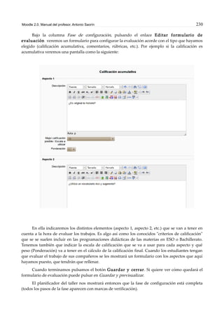 Moodle 2.0. Manual del profesor. Antonio Saorín 230
Bajo la columna Fase de configuración, pulsando el enlace Editar formulario de
evaluación veremos un formulario para configurar la evaluación acorde con el tipo que hayamos
elegido (calificación acumulativa, comentarios, rúbricas, etc.). Por ejemplo si la calificación es
acumulativa veremos una pantalla como la siguiente:
En ella indicaremos los distintos elementos (aspecto 1, aspecto 2, etc.) que se van a tener en
cuenta a la hora de evaluar los trabajos. Es algo así como los conocidos "criterios de calificación"
que se se suelen incluir en las programaciones didácticas de las materias en ESO o Bachillerato.
Tenemos también que indicar la escala de calificación que se va a usar para cada aspecto y qué
peso (Ponderación) va a tener en el cálculo de la calificación final. Cuando los estudiantes tengan
que evaluar el trabajo de sus compañeros se les mostrará un formulario con los aspectos que aquí
hayamos puesto, que tendrán que rellenar.
Cuando terminamos pulsamos el botón Guardar y cerrar. Si quiere ver cómo quedará el
formulario de evaluación puede pulsar en Guardar y previsualizar.
El planificador del taller nos mostrará entonces que la fase de configuración está completa
(todos los pasos de la fase aparecen con marcas de verificación).
 