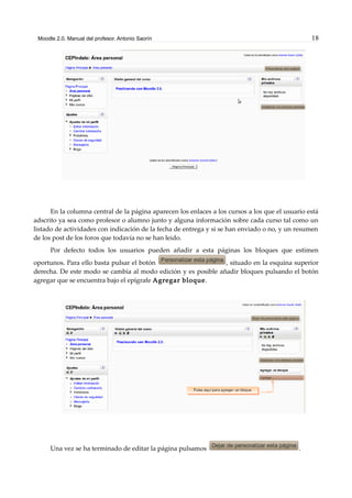 Moodle 2.0. Manual del profesor. Antonio Saorín 18
En la columna central de la página aparecen los enlaces a los cursos a los que el usuario está
adscrito ya sea como profesor o alumno junto y alguna información sobre cada curso tal como un
listado de actividades con indicación de la fecha de entrega y si se han enviado o no, y un resumen
de los post de los foros que todavía no se han leido.
Por defecto todos los usuarios pueden añadir a esta páginas los bloques que estimen
oportunos. Para ello basta pulsar el botón , situado en la esquina superior
derecha. De este modo se cambia al modo edición y es posible añadir bloques pulsando el botón
agregar que se encuentra bajo el epígrafe Agregar bloque.
Una vez se ha terminado de editar la página pulsamos .
 