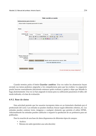 Moodle 2.0. Manual del profesor. Antonio Saorín 234
Cuando termina pulsa el botón Guardar cambios. Una vez todos los alumnos/as hayan
enviado sus tareas podemos asignarlas a los compañeros/as para que las evalúen. La asignación
puede hacerse manualmente (deciciendo entonces quién evaluará a quién) o dejar que Moodle lo
haga aleatoriamente. Una vez se han asignado la tareas para su calificación pasaremos el taller, del
modo indicado, a la fase de evaluación.
4.9.2. Base de datos
Esta actividad permite que los usuarios incorporen datos en un formulario diseñado por el
profesorado del curso. Las entradas se pueden clasificar, buscar según diferentes criterios, etc. Las
entradas pueden contener texto, imágenes y cualquier elemento que permita el editor HTML.
Adicionalmente las entradas pueden calificarse o requerir la aprobación de un profesor/a para ser
publicadas.
Para la creación de una base de datos disponemos de diferentes tipos de campos:
• Archivo
• Botones de radio (permiten una sola elección)
 
