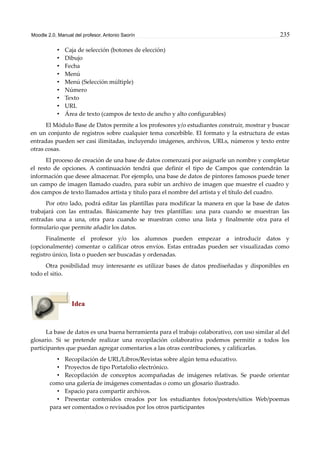 Moodle 2.0. Manual del profesor. Antonio Saorín 235
• Caja de selección (botones de elección)
• Dibujo
• Fecha
• Menú
• Menú (Selección múltiple)
• Número
• Texto
• URL
• Área de texto (campos de texto de ancho y alto configurables)
El Módulo Base de Datos permite a los profesores y/o estudiantes construir, mostrar y buscar
en un conjunto de registros sobre cualquier tema concebible. El formato y la estructura de estas
entradas pueden ser casi ilimitadas, incluyendo imágenes, archivos, URLs, números y texto entre
otras cosas.
El proceso de creación de una base de datos comenzará por asignarle un nombre y completar
el resto de opciones. A continuación tendrá que definir el tipo de Campos que contendrán la
información que desee almacenar. Por ejemplo, una base de datos de pintores famosos puede tener
un campo de imagen llamado cuadro, para subir un archivo de imagen que muestre el cuadro y
dos campos de texto llamados artista y título para el nombre del artista y el título del cuadro.
Por otro lado, podrá editar las plantillas para modificar la manera en que la base de datos
trabajará con las entradas. Básicamente hay tres plantillas: una para cuando se muestran las
entradas una a una, otra para cuando se muestran como una lista y finalmente otra para el
formulario que permite añadir los datos.
Finalmente el profesor y/o los alumnos pueden empezar a introducir datos y
(opcionalmente) comentar o calificar otros envíos. Estas entradas pueden ser visualizadas como
registro único, lista o pueden ser buscadas y ordenadas.
Otra posibilidad muy interesante es utilizar bases de datos prediseñadas y disponibles en
todo el sitio.
Idea
La base de datos es una buena herramienta para el trabajo colaborativo, con uso similar al del
glosario. Si se pretende realizar una recopilación colaborativa podemos permitir a todos los
participantes que puedan agregar comentarios a las otras contribuciones, y calificarlas.
• Recopilación de URL/Libros/Revistas sobre algún tema educativo.
• Proyectos de tipo Portafolio electrónico.
• Recopilación de conceptos acompañadas de imágenes relativas. Se puede orientar
como una galería de imágenes comentadas o como un glosario ilustrado.
• Espacio para compartir archivos.
• Presentar contenidos creados por los estudiantes fotos/posters/sitios Web/poemas
para ser comentados o revisados por los otros participantes
 