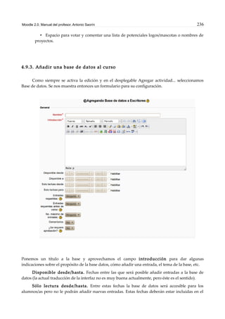 Moodle 2.0. Manual del profesor. Antonio Saorín 236
• Espacio para votar y comentar una lista de potenciales logos/mascotas o nombres de
proyectos.
4.9.3. Añadir una base de datos al curso
Como siempre se activa la edición y en el desplegable Agregar actividad... seleccionamos
Base de datos. Se nos muestra entonces un formulario para su configuración.
Ponemos un título a la base y aprovechamos el campo introducción para dar algunas
indicaciones sobre el propósito de la base datos, cómo añadir una entrada, el tema de la base, etc.
Disponible desde/hasta. Fechas entre las que será posible añadir entradas a la base de
datos (la actual traducción de la interfaz no es muy buena actualmente, pero éste es el sentido).
Sólo lectura desde/hasta. Entre estas fechas la base de datos será accesible para los
alumnos/as pero no le podrán añadir nuevas entradas. Estas fechas deberán estar incluidas en el
 