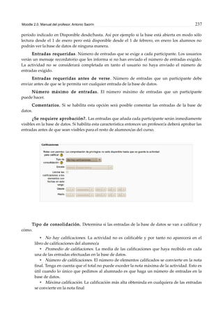 Moodle 2.0. Manual del profesor. Antonio Saorín 237
período indicado en Disponible desde/hasta. Así por ejemplo si la base está abierta en modo sólo
lectura desde el 1 de enero pero está disponible desde el 1 de febrero, en enero los alumnos no
podrán ver la base de datos de ninguna manera.
Entradas requeridas. Número de entradas que se exige a cada participante. Los usuarios
verán un mensaje recordatorio que les informa si no han enviado el número de entradas exigido.
La actividad no se considerará completada en tanto el usuario no haya enviado el número de
entradas exigido.
Entradas requeridas antes de verse. Número de entradas que un participante debe
enviar antes de que se le permita ver cualquier entrada de la base de datos.
Número máximo de entradas. El número máximo de entradas que un participante
puede hacer.
Comentarios. Si se habilita esta opción será posible comentar las entradas de la base de
datos.
¿Se requiere aprobación?. Las entradas que añada cada participante serán inmediamente
visibles en la base de datos. Si habilita esta característica entonces un profesor/a deberá aprobar las
entradas antes de que sean visibles para el resto de alumnos/as del curso.
Tipo de consolidación. Determina si las entradas de la base de datos se van a calificar y
cómo.
• No hay calificaciones. La actividad no es calificable y por tanto no aparecerá en el
libro de calificaciones del alumno/a
• Promedio de califiaciones. La media de las calificaciones que haya recibido en cada
una de las entradas efectuadas en la base de datos.
• Número de calificaciones. El número de elementos calificados se convierte en la nota
final. Tenga en cuenta que el total no puede exceder la nota máxima de la actividad. Esto es
útil cuando lo único que pedimos al alumnado es que haga un número de entradas en la
base de datos.
• Máxima calificación. La calificación más alta obteninda en cualquiera de las entradas
se convierte en la nota final
 