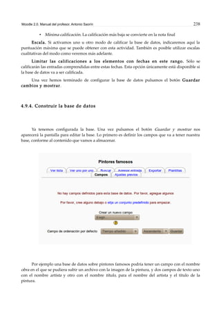 Moodle 2.0. Manual del profesor. Antonio Saorín 238
• Mínima calificación. La calificación más baja se convierte en la nota final
Escala. Si activamos uno u otro modo de calificar la base de datos, indicaremos aquí la
puntuación máxima que se puede obtener con esta actividad. También es posible utilizar escalas
cualitativas del modo como veremos más adelante.
Limitar las calificaciones a los elementos con fechas en este rango. Sólo se
calificarán las entradas comprendidas entre estas fechas. Esta opción únicamente está disponible si
la base de datos va a ser calificada.
Una vez hemos terminado de configurar la base de datos pulsamos el botón Guardar
cambios y mostrar.
4.9.4. Construir la base de datos
Ya tenemos configurada la base. Una vez pulsamos el botón Guardar y mostrar nos
aparecerá la pantalla para editar la base. Lo primero es definir los campos que va a tener nuestra
base, conforme al contenido que vamos a almacenar.
Por ejemplo una base de datos sobre pintores famosos podría tener un campo con el nombre
obra en el que se pudiera subir un archivo con la imagen de la pintura, y dos campos de texto uno
con el nombre artista y otro con el nombre título, para el nombre del artista y el título de la
pintura.
 