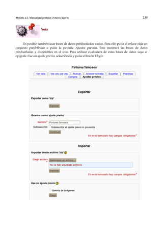 Moodle 2.0. Manual del profesor. Antonio Saorín 239
Nota
Es posible también usar bases de datos prediseñadas vacías. Para ello pulse el enlace elija un
conjunto predefinido o pulse la pestaña Ajustes previos. Esto mostrará las bases de datos
prediseñadas y disponibles en el sitio. Para utilizar cualquiera de estas bases de datos vaya al
epígrafe Use un ajuste previo, selecciónelo y pulse el botón Elegir.
 