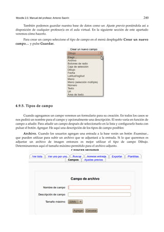 Moodle 2.0. Manual del profesor. Antonio Saorín 240
También podemos guardar nuestra base de datos como un Ajuste previo poniéndola así a
disposición de cualquier profesor/a en el aula virtual. En la siguiente sección de este apartado
veremos cómo hacerlo.
Para crear un campo seleccione el tipo de campo en el menú desplegable Crear un nuevo
campo... y pulse Guardar.
4.9.5. Tipos de campo
Cuando agregamos un campo veremos un formulario para su creación. En todos los casos se
nos pedirá un nombre para el campo y opcionalmente una descripción. El resto varía en función de
campo a añadir. Para añadir un campo después de seleccionarlo en la lista y configurarlo basta con
pulsar el botón Agregar. He aquí una descripción de los tipos de campo posibles:
Archivo. Cuando los usuarios agregan una entrada a la base verán un botón Examinar...
que pueden utilizar para subir un archivo que se adjuntará a la entrada. Si lo que queremos es
adjuntar un archivo de imagen entonces es mejor utilizar el tipo de campo Dibujo.
Determinaremos aquí el tamaño máximo permitido para el archivo adjunto.
 