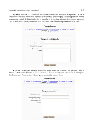 Moodle 2.0. Manual del profesor. Antonio Saorín 241
Botones de radio. Permite al usuario elegir entre un conjunto de opciones. Si no se
seleccionada nada se le mostrará un mensaje pidiéndole que lo haga y sólo se le permitirá añadir
una entrada cuando lo haya hecho. En el formulario de configuración escribiremos en Opciones
cada una de las opciones que se mostrarán utilizando una nueva línea para cada una de ellas.
Caja de selección. Permite al usuario elegir entre un conjunto de opciones, pero a
diferencia de botones de radio se puede seleccionar más de una a la vez, o no seleccionar ninguna.
Escribiremos en Opciones las opciones que se mostrarán, una por línea.
 