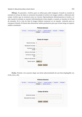 Moodle 2.0. Manual del profesor. Antonio Saorín 242
Dibujo. Es parecida a Archivo, pero se utiliza para subir imágenes. Cuando se muestre la
entrada en la base de datos se mostrará incrustado el archivo de imagen subido, a diferencia del
campo Archivo que se mostrará como un vínculo. Opcionalmente determinaremos el ancho y el
alto cuando la entrada se muestre individualmente (vista simple) o cuando se muestre en la lista
de entradas. En la vista de lista la imagen debería mostrarse en un tamaño reducido para no
estropear el diseño. Es buena idea determinar ambos parámetros para que la base tenga un aspecto
estético consistente.
Fecha. Permite a los usuarios elegir una fecha seleccionándolo de una lista desplegable con
el día, mes y año.
 