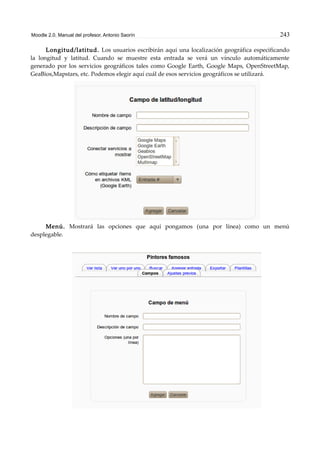 Moodle 2.0. Manual del profesor. Antonio Saorín 243
Longitud/latitud. Los usuarios escribirán aqui una localización geográfica especificando
la longitud y latitud. Cuando se muestre esta entrada se verá un vínculo automáticamente
generado por los servicios geográficos tales como Google Earth, Google Maps, OpenStreetMap,
GeaBios,Mapstars, etc. Podemos elegir aquí cuál de esos servicios geográficos se utilizará.
Menú. Mostrará las opciones que aquí pongamos (una por línea) como un menú
desplegable.
 