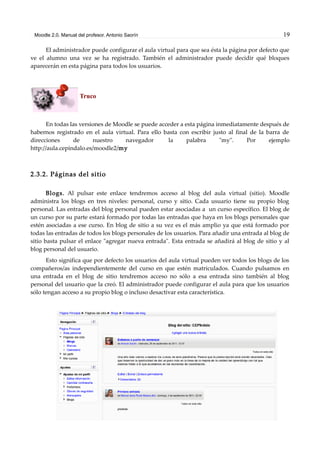 Moodle 2.0. Manual del profesor. Antonio Saorín 19
El administrador puede configurar el aula virtual para que sea ésta la página por defecto que
ve el alumno una vez se ha registrado. También el administrador puede decidir qué bloques
aparecerán en esta página para todos los usuarios.
Truco
En todas las versiones de Moodle se puede acceder a esta página inmediatamente después de
habernos registrado en el aula virtual. Para ello basta con escribir justo al final de la barra de
direcciones de nuestro navegador la palabra "my". Por ejemplo
http://aula.cepindalo.es/moodle2/my
2.3.2. Páginas del sitio
Blogs. Al pulsar este enlace tendremos acceso al blog del aula virtual (sitio). Moodle
administra los blogs en tres niveles: personal, curso y sitio. Cada usuario tiene su propio blog
personal. Las entradas del blog personal pueden estar asociadas a un curso específico. El blog de
un curso por su parte estará formado por todas las entradas que haya en los blogs personales que
estén asociadas a ese curso. En blog de sitio a su vez es el más amplio ya que está formado por
todas las entradas de todos los blogs personales de los usuarios. Para añadir una entrada al blog de
sitio basta pulsar el enlace "agregar nueva entrada". Esta entrada se añadirá al blog de sitio y al
blog personal del usuario.
Esto significa que por defecto los usuarios del aula virtual pueden ver todos los blogs de los
compañeros/as independientemente del curso en que estén matriculados. Cuando pulsamos en
una entrada en el blog de sitio tendremos acceso no sólo a esa entrada sino también al blog
personal del usuario que la creó. El administrador puede configurar el aula para que los usuarios
sólo tengan acceso a su propio blog o incluso desactivar esta característica.
 