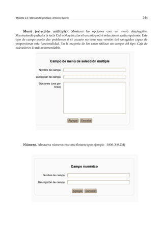 Moodle 2.0. Manual del profesor. Antonio Saorín 244
Menú (selección múltiple). Mostrará las opciones com un menú desplegable.
Manteniendo pulsada la tecla Ctrl o Mayúsculas el usuario podrá seleccionar varias opciones. Este
tipo de campo puede dar problemas si el usuario no tiene una versión del navegador capaz de
proporcionar esta funcionalidad. En la mayoría de los casos utilizar un campo del tipo Caja de
selección es lo más recomendable.
Número. Almacena números en coma flotante (por ejemplo -1000; 3; 0.234)
 