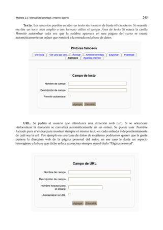 Moodle 2.0. Manual del profesor. Antonio Saorín 245
Texto. Los usuarios pueden escribir un texto sin formato de hasta 60 caracteres. Si necesita
escribir un texto más amplio o con formato utilice el campo Área de texto. Si marca la casilla
Permitir autoenlace cada vez que la palabra aparezca en una página del curso se creará
automáticamente un enlace que remitirá a la entrada en la base de datos.
URL. Se pedirá al usuario que introduzca una dirección web (url). Si se selecciona
Autoenlazar la dirección se convetirá automáticamente en un enlace. Se puede usar Nombre
forzado para el enlace para mostrar siempre el mismo texto en cada entrada independientemente
de cuál sea la url. Por ejemplo en una base de datos de escritores podríamos querer que la gente
pusiera la dirección web de la página personal del autor, en ese caso le daría un aspecto
homogéneo a la base que dicho enlace apareciera siempre con el título "Página personal".
 