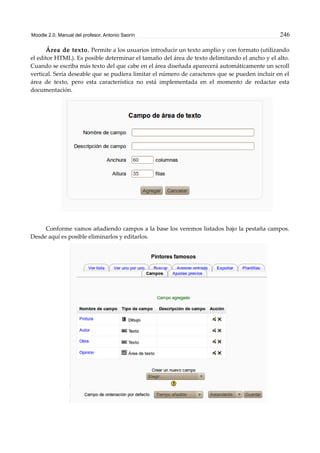 Moodle 2.0. Manual del profesor. Antonio Saorín 246
Área de texto. Permite a los usuarios introducir un texto amplio y con formato (utilizando
el editor HTML). Es posible determinar el tamaño del área de texto delimitando el ancho y el alto.
Cuando se escriba más texto del que cabe en el área diseñada aparecerá automáticamente un scroll
vertical. Sería deseable que se pudiera limitar el número de caracteres que se pueden incluir en el
área de texto, pero esta característica no está implementada en el momento de redactar esta
documentación.
Conforme vamos añadiendo campos a la base los veremos listados bajo la pestaña campos.
Desde aquí es posible eliminarlos y editarlos.
 