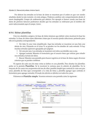 Moodle 2.0. Manual del profesor. Antonio Saorín 247
Por defecto las entradas en la base de datos se muestran por el orden en que van siendo
añadidas desde la más reciente a la más antigua. Podemos cambiar este comportamiento desde el
menú desplegable Campo de ordenación por defecto. Por ejemplo si hemos creado una base de
datos de pintores famosos podríamos decidir que las entradas se ordenaran por el nombre del
autor seleccionando aquí el campo Autor.
4.9.6. Editar plantillas
Una vez añadidos campos a la base de datos tenemos que definir cómo mostrará la base las
entradas. La base de datos tiene diferentes vistas que el usuario puede seleccionar, pulsando para
ello en la pestaña correspondiente.
• Ver lista. Es una vista simplificada. Aquí las entradas se muestran en una lista una
detrás de otra. Pulsando en el icono se pueden ver los detalles de cada entrada. Si hay
muchas entradas aparecen agrupadas por páginas.
• Ver uno por uno. Las entradas se muestran con todos sus detalles una a una.
• Agregar entrada. Muestra el formulario que el usuario tiene que utilizar para añadir
una entrada a la base de datos.
• Buscar. Muestra una pantalla para buscar registros en la base de datos según diversos
criterios que se pueden combinar.
El aspecto de cada una de estas vistas se define en una plantilla. Para diseñar las plantillas
pulse en la pestaña Plantillas. Se le mostrará la ventana para la edición de plantillas. En la
mayoría de los casos nos ocuparemos de tres de ellas: pantilla simple (que controla la vista uno por
uno), plantilla de lista (que corresponde a la vista de lista) y plantilla agregar (que controla el
formulario para agregar entrada). El modo de edición es idéntico en todos los casos.
Pulsamos en Plantilla simple. Veremos entonces una pantalla como la siguiente:
 