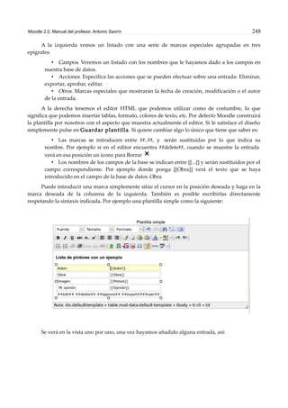Moodle 2.0. Manual del profesor. Antonio Saorín 248
A la izquierda vemos un listado con una serie de marcas especiales agrupadas en tres
epígrafes:
• Campos. Veremos un listado con los nombres que le hayamos dado a los campos en
nuestra base de datos.
• Acciones. Especifica las acciones que se pueden efectuar sobre una entrada: Eliminar,
exportar, aprobar, editar.
• Otros. Marcas especiales que mostrarán la fecha de creación, modificación o el autor
de la entrada.
A la derecha tenemos el editor HTML que podemos utilizar como de costumbre, lo que
significa que podemos insertar tablas, formato, colores de texto, etc. Por defecto Moodle construirá
la plantilla por nosotros con el aspecto que muestra actualmente el editor. Si le satisface el diseño
simplemente pulse en Guardar plantilla. Si quiere cambiar algo lo único que tiene que saber es:
• Las marcas se introducen entre ##..##, y serán sustituidas por lo que indica su
nombre. Por ejemplo si en el editor encuentra ##delete##, cuando se muestre la entrada
verá en esa posición un icono para Borrar
• Los nombres de los campos de la base se indican entre [[...]] y serán sustituidos por el
campo correspondiente. Por ejemplo donde ponga [[Obra]] verá el texto que se haya
introducido en el campo de la base de datos Obra.
Puede introducir una marca simplemente sitúe el cursor en la posición deseada y haga en la
marca deseada de la columna de la izquierda. También es posible escribirlas directamente
respetando la sintaxis indicada. Por ejemplo una plantilla simple como la siguiente:
Se verá en la vista uno por uno, una vez hayamos añadido alguna entrada, así:
 