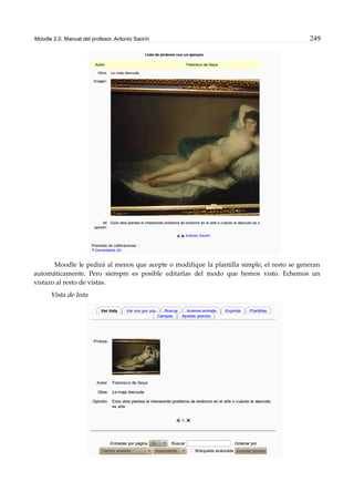 Moodle 2.0. Manual del profesor. Antonio Saorín 249
Moodle le pedirá al menos que acepte o modifique la plantilla simple, el resto se generan
automáticamente. Pero siempre es posible editarlas del modo que hemos visto. Echemos un
vistazo al resto de vistas.
Vista de lista
 