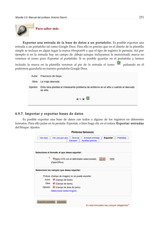 Moodle 2.0. Manual del profesor. Antonio Saorín 251
Para saber más
Exportar una entrada de la base de datos a un portafolio. Es posible exportar una
entrada a un portafolio tal como Google Docs. Para ello es preciso que en el diseño de la plantilla
simple se incluya en algún lugar la marca ##export## y que el tipo de registro lo permita. Así por
ejemplo si en la entrada hay un campo de dibujo aunque incluyamos la mencionada marca no
veremos el icono para Exportar al portafolio. Si es posible guardar en el portafolio y hemos
incluido la marca en la plantilla veremos al pie de la entrada el icono pulsando en él
podremos guardarla en nuestro portafolio Google Docs.
4.9.7. Importar y exportar bases de datos
Es posible exportar una base de datos con todos o alguno de los registros en diferentes
formatos. Para ello pulse en la pestaña Exportar, o bien haga clic en el enlace Exportar entradas
del bloque Ajustes.
 