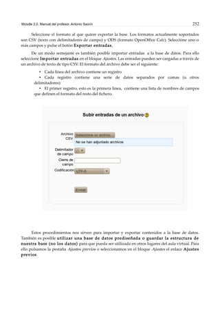 Moodle 2.0. Manual del profesor. Antonio Saorín 252
Seleccione el formato al que quiere exportar la base. Los formatos actualmente soportados
son CSV (texto con delimitadores de campo) y ODS (formato OpenOffice Calc). Seleccione uno o
más campos y pulse el botón Exportar entradas.
De un modo semejante es también posible importar entradas a la base de datos. Para ello
seleccione Importar entradas en el bloque Ajustes. Las entradas pueden ser cargadas a través de
un archivo de texto de tipo CSV. El formato del archivo debe ser el siguiente:
• Cada línea del archivo contiene un registro
• Cada registro contiene una serie de datos separados por comas (u otros
delimitadores)
• El primer registro, esto es la primera línea, contiene una lista de nombres de campos
que definen el formato del resto del fichero.
Estos procedimientos nos sirven para importar y exportar contenidos a la base de datos.
También es posible utilizar una base de datos prediseñada o guardar la estructura de
nuestra base (no los datos) para que pueda ser utilizada en otros lugares del aula virtual. Para
ello pulsamos la pestaña Ajustes previos o seleccionamos en el bloque Ajustes el enlace Ajustes
previos
 