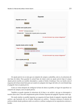 Moodle 2.0. Manual del profesor. Antonio Saorín 253
Un ajuste previo no es más que un conjunto de campos y plantillas, esto es, la estructura de
una base de datos. Para guardar la actual base de datos como un ajuste previo bajo el campo
Ajuste previo escriba un nombre descriptivo y pulse el botón Continuar. Una vez hecho esto el
esquema de la base estará listo para ser usado en cualquier otro lugar del sitio y lo verá listado bajo
el epígrafe Usar un ajuste previo.
Como ya vimos después de configurar la base de datos es posible, en lugar de especificar un
conjunto de campos, usar un ajuste previo.
También se puede exportar la estructura de la base a un archivo .zip que se descargará a
nuestro disco duro. Para ello simplemente pulse el botón Exportar del epígrafe Exportar como zip.
De modo similar es posible importar un esquema de base desde el epígrafe importar desde
archivo .zip, haciendo clic en el botón Seleccione un archivo... Veremos entonces el selector de
archivos desde donde podemos subir un archivo o utilizar cualquira de los repositorios externos o
locales.
 