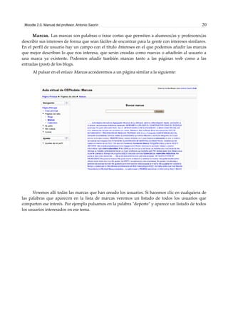 Moodle 2.0. Manual del profesor. Antonio Saorín 20
Marcas. Las marcas son palabras o frase cortas que permiten a alumnos/as y profesores/as
describir sus intereses de forma que sean fáciles de encontrar para la gente con intereses similares.
En el perfil de usuario hay un campo con el título Intereses en el que podemos añadir las marcas
que mejor describan lo que nos interesa, que serán creadas como nuevas o añadirán al usuario a
una marca ya existente. Podemos añadir también marcas tanto a las páginas web como a las
entradas (post) de los blogs.
Al pulsar en el enlace Marcas accederemos a un página similar a la siguiente:
Veremos allí todas las marcas que han creado los usuarios. Si hacemos clic en cualquiera de
las palabras que aparecen en la lista de marcas veremos un listado de todos los usuarios que
comparten ese interés. Por ejemplo pulsamos en la palabra "deporte" y aparece un listado de todos
los usuarios interesados en ese tema.
 