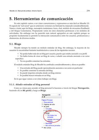 Moodle 2.0. Manual del profesor. Antonio Saorín 254
5. Herramientas de comunicación
En este capítulo vamos a ver cómo comunicarnos y expresarnos es más fácil en Moodle 2.0.
El aspecto de "red social" que en anteriores versiones era limitado ha mejorado considerablemente.
Vamos a tratar aquí de blogs, mensajería instántanea, foros, chat, módulo de encuestas (Feedback)
y del bloque Comentarios. Propiamente varios de estos elementos pertenecen a los módulos de
actividades. Sin embargo nos ha parecido más natural agruparlos en este capítulo porque su
propósito fundamental es permitir la interacción comunicativa entre los usuarios, profesores/as y
alumnos/as, de diversos modos.
5.1. Blogs
Moodle siempre ha tenido un módulo estándar de blog. Sin embargo, la mayoría de los
usuarios lo encontraban bastante insatisfactorio a causa de las siguientes razones:
• No podía haber más de un blog por usuario, puesto que estaba asociado a su perfil
• No había forma de crear un blog de curso, o añadir una entrada asociada a un curso
específico.
• No era posible comentar las entradas.
El módulo estándar blog de Moodle ha cambiado considerablemente y ahora es posible:
• Una entrada del blog puede opcionalmente asociarse a un curso en particular
• Es posible comentar la entradas del blog
• Se puede importar entradas desde un blog externo
• Es posible buscar entradas en un blog
En lo que sigue vamos a ver cómo trabajar con blogs.
5.1.1. Añadir entradas al blog personal
Como ya vimos para acceder al blog personal lo hacemos a través de bloque Navegación,
haciendo clic en Mi perfil y luego en Blogs.
 