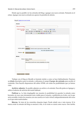 Moodle 2.0. Manual del profesor. Antonio Saorín 255
Desde aquí es posible ver las entradas del blog o agregar una nueva entrada. Pulsando en el
enlace Agregar una nueva entrada nos aparece la pantalla de edición.
Trabajar con el blog en Moodle es bastante similar a como se hace habitualmente. Ponemos
un título descriptivo para la entrada y utilizamos el campo Cuerpo de entrada para escribir el
contenido. Para hacerlo disponemos del editor HTML con todas las posibilidades que ya hemos
visto.
Archivo adjunto. Es posible adjuntar un archivo a la entrada. Para ello pulse en Agregar y
utilice el selector de archvios del modo habitual.
Publicar a. La lista desplegable nos muestra la posibilidad de guardar la entrada como
borrador, en cuyo caso únicamente sería visible para el usuario, o publicarla en el sitio, con lo que
sería accesible a todos los usuarios con una cuenta en el aula virtual, independientemente del curso
en el que estén matriculados.
Marcas. Se trata de las conocidas etiquetas (tags). Puede añadir una o más marcas. Si la
marca existe la entrada del blog se asociará a ella, si no existe se creará como nueva. Esto facilita
 