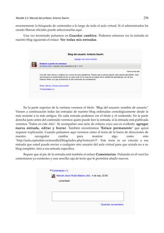 Moodle 2.0. Manual del profesor. Antonio Saorín 256
enormemente la búsqueda de contenidos a lo largo de toda el aula virtual. Si el administrador ha
creado Marcas oficiales puede seleccionarlas aquí.
Una vez terminado pulsamos en Guardar cambios. Podemos entonces ver la entrada en
nuestro blog siguiendo el enlace Ver todas mis entradas.
En la parte superior de la ventana veremos el título "Blog del usuario: nombre de usuario".
Vienen a continuación todas las entradas de nuestro blog ordenadas cronológicamente desde la
más reciente a la más antigua. En cada entrada podemos ver el título y el contenido. En la parte
derecha justo antes del contenido veremos quién puede leer la entrada, si la entrada está publicada
veremos "Todos en este sitio". Se acompañan una serie de enlaces cuyo uso es evidente: agregar
nueva entrada, editar y borrar. También encontramos "Enlace permanente" que quizá
requiere explicación. Cuando pulsamos aquí veremos cómo el texto de la barra de direcciones de
nuestro navegador cambia para mostrar algo como esto
"http://aula.cepindalo.es/moodle2/blog/index.php?entryid=3". Este texto es un vínculo a esa
entrada que usted puede enviar a cualquier otro usuario del aula virtual para que acceda no a su
blog completo, sino a esa entrada específica.
Repare que al pie de la entrada está también el enlace Comentarios. Pulsando en él verá los
comentarios ya existentes y una sencilla caja de texto que le permitirá añadir nuevos.
 