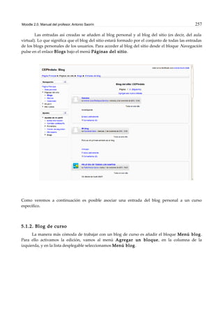 Moodle 2.0. Manual del profesor. Antonio Saorín 257
Las entradas así creadas se añaden al blog personal y al blog del sitio (es decir, del aula
virtual). Lo que significa que el blog del sitio estará formado por el conjunto de todas las entradas
de los blogs personales de los usuarios. Para acceder al blog del sitio desde el bloque Navegación
pulse en el enlace Blogs bajo el menú Páginas del sitio.
Como veremos a continuación es posible asociar una entrada del blog personal a un curso
específico.
5.1.2. Blog de curso
La manera más cómoda de trabajar con un blog de curso es añadir el bloque Menú blog.
Para ello activamos la edición, vamos al menú Agregar un bloque, en la columna de la
izquierda, y en la lista desplegable seleccionamos Menú blog.
 