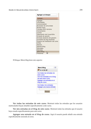Moodle 2.0. Manual del profesor. Antonio Saorín 258
El bloque Menú blog tiene este aspecto:
Ver todas las entradas de este curso. Mostrará todas las entradas que los usuarios
matriculados hayan añadido específicamente a este curso.
Ver mis entradas en el blog de este curso. Mostrará todas las entradas que el usuario
haya creado específicamente para este curso.
Agregar una entrada en el blog de curso. Aquí el usuario puede añadir una entrada
específicamente asociada al curso.
 