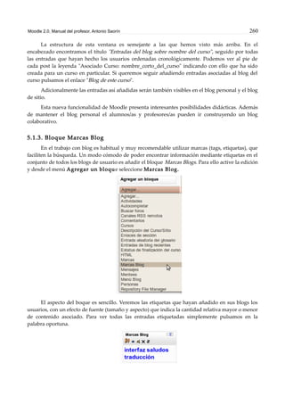 Moodle 2.0. Manual del profesor. Antonio Saorín 260
La estructura de esta ventana es semejante a las que hemos visto más arriba. En el
encabezado encontramos el título "Entradas del blog sobre nombre del curso", seguido por todas
las entradas que hayan hecho los usuarios ordenadas cronológicamente. Podemos ver al pie de
cada post la leyenda "Asociado Curso: nombre_corto_del_curso" indicando con ello que ha sido
creada para un curso en particular. Si queremos seguir añadiendo entradas asociadas al blog del
curso pulsamos el enlace "Blog de este curso".
Adicionalmente las entradas así añadidas serán también visibles en el blog personal y el blog
de sitio.
Esta nueva funcionalidad de Moodle presenta interesantes posibilidades didácticas. Además
de mantener el blog personal el alumnos/as y profesores/as pueden ir construyendo un blog
colaborativo.
5.1.3. Bloque Marcas Blog
En el trabajo con blog es habitual y muy recomendable utilizar marcas (tags, etiquetas), que
faciliten la búsqueda. Un modo cómodo de poder encontrar información mediante etiquetas en el
conjunto de todos los blogs de usuario es añadir el bloque Marcas Blogs. Para ello active la edición
y desde el menú Agregar un bloque seleccione Marcas Blog.
El aspecto del boque es sencillo. Veremos las etiquetas que hayan añadido en sus blogs los
usuarios, con un efecto de fuente (tamaño y aspecto) que indica la cantidad relativa mayor o menor
de contenido asociado. Para ver todas las entradas etiquetadas simplemente pulsamos en la
palabra oportuna.
 