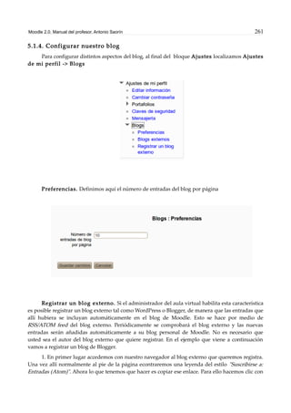 Moodle 2.0. Manual del profesor. Antonio Saorín 261
5.1.4. Configurar nuestro blog
Para configurar distintos aspectos del blog, al final del bloque Ajustes localizamos Ajustes
de mi perfil -> Blogs
Preferencias. Definimos aquí el número de entradas del blog por página
Registrar un blog externo. Si el administrador del aula virtual habilita esta característica
es posible registrar un blog externo tal como WordPress o Blogger, de manera que las entradas que
allí hubiera se incluyan automáticamente en el blog de Moodle. Esto se hace por medio de
RSS/ATOM feed del blog externo. Periódicamente se comprobará el blog externo y las nuevas
entradas serán añadidas automáticamente a su blog personal de Moodle. No es necesario que
usted sea el autor del blog externo que quiere registrar. En el ejemplo que viene a continuación
vamos a registrar un blog de Blogger.
1. En primer lugar accedemos con nuestro navegador al blog externo que queremos registra.
Una vez allí normalmente al pie de la página econtraremos una leyenda del estilo "Suscribirse a:
Entradas (Atom)". Ahora lo que tenemos que hacer es copiar ese enlace. Para ello hacemos clic con
 