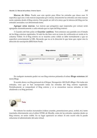 Moodle 2.0. Manual del profesor. Antonio Saorín 263
Marcas de filtro. Puede usar esta opción para filtrar las entradas que desea usar. Si
especifica aquí una o más marcas (separadas por comas), únicamente las entradas con estas marcas
serán copiadas desde el blog externo. Esto puede ser útil si lo único que le interesa del blog son las
entradas asociadas a un determinado tema.
Agregar estas marcas. Las marcas que pongamos aquí (separadas por comas) serán
agregadas automáticamente a cada entrada que se copie del blog externo.
3. Cuando esté listo pulse en Guardar cambios. Verá entonces una pantalla con el listado
de los blogs externos registrados. Si todo ha ido bien verá un icono de verificación en verde en la
columna Válido. Si el blog externo no se muestra como válido se debe normalmente a que no
especificó correctamente la URL. Recuerde que no es la dirección lo que tiene que copiar sino la
dirección de suscripción (RSS/Atom Feed).
En cualquier momento podrá ver sus blog externos pulsando el enlace Blogs externos del
menú Blogs.
Si accede ahora a su blog personal en el bloque Navegación->Mi Perfil->Blogs->Ver todas mis
entradas, verá que se han incorporado todas las entradas del blog externo registrado.
Periódicamente se comprobará el blog externo y si se encuentras nuevas entradas se irán
añadiendo a su blog personal.
Nota
Por defecto los medios incrustados (vídeos youtube, presentaciones prezi, scribd, etc.) tanto
insertados directamente con el editor HTML de Moodle, como de las entradas copiadas desde un
blog externo, no serán visible. En su lugar aparecerá un enlace. Si esto ocurre sólo lo puede
solucionar el administrador del aula virtual.
 