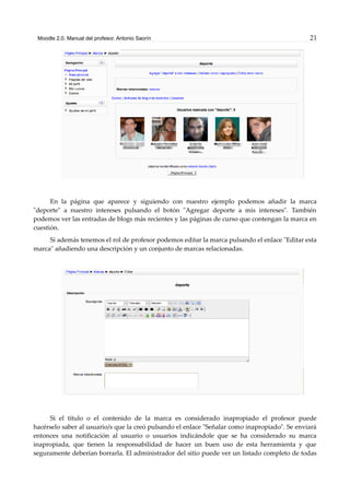 Moodle 2.0. Manual del profesor. Antonio Saorín 21
En la página que aparece y siguiendo con nuestro ejemplo podemos añadir la marca
"deporte" a nuestro intereses pulsando el botón "Agregar deporte a mis intereses". También
podemos ver las entradas de blogs más recientes y las páginas de curso que contengan la marca en
cuestión.
Si además tenemos el rol de profesor podemos editar la marca pulsando el enlace "Editar esta
marca" añadiendo una descripción y un conjunto de marcas relacionadas.
Si el título o el contenido de la marca es considerado inapropiado el profesor puede
hacérselo saber al usuario/s que la creó pulsando el enlace "Señalar como inapropiado". Se enviará
entonces una notificación al usuario o usuarios indicándole que se ha considerado su marca
inapropiada, que tienen la responsabilidad de hacer un buen uso de esta herramienta y que
seguramente deberían borrarla. El administrador del sitio puede ver un listado completo de todas
 