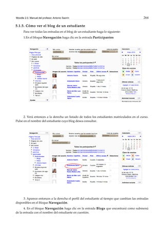 Moodle 2.0. Manual del profesor. Antonio Saorín 264
5.1.5. Cómo ver el blog de un estudiante
Para ver todas las entradas en el blog de un estudiante haga lo siguiente:
1.En el bloque Navegación haga clic en la entrada Participantes
2. Verá entonces a la derecha un listado de todos los estudiantes matriculados en el curso.
Pulse en el nombre del estudiante cuyo blog desea consultar.
3. Aparece entonces a la derecha el perfil del estudiante al tiempo que cambian las entradas
disponibles en el bloque Navegación.
4. En el bloque Navegación haga clic en la entrada Blogs que encontrará como submenú
de la entrada con el nombre del estudiante en cuestión.
 